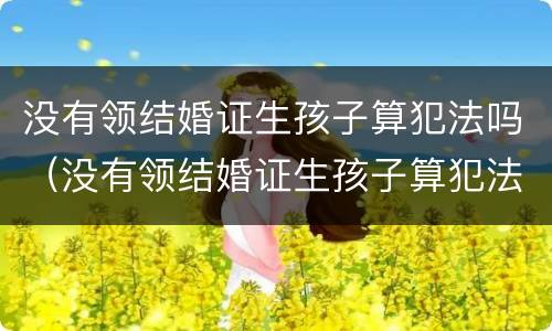 没有领结婚证生孩子算犯法吗（没有领结婚证生孩子算犯法吗知乎）