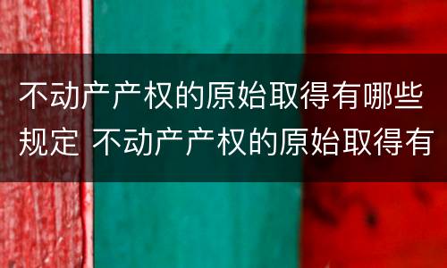 不动产产权的原始取得有哪些规定 不动产产权的原始取得有哪些规定呢