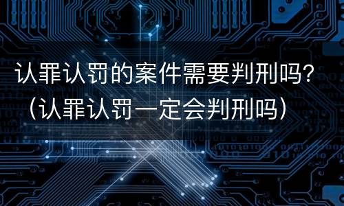 认罪认罚的案件需要判刑吗？（认罪认罚一定会判刑吗）