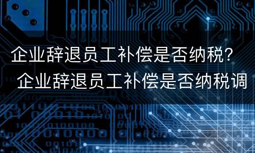 企业辞退员工补偿是否纳税？ 企业辞退员工补偿是否纳税调增