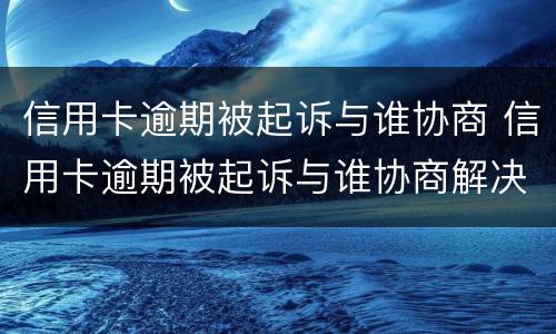 信用卡逾期被起诉与谁协商 信用卡逾期被起诉与谁协商解决