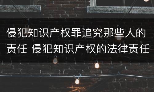 侵犯知识产权罪追究那些人的责任 侵犯知识产权的法律责任是什么