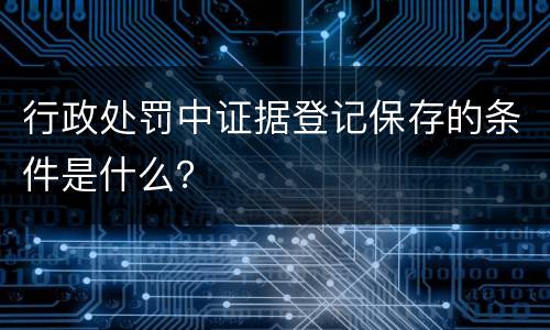 行政处罚中证据登记保存的条件是什么？