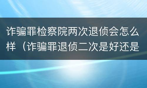 诈骗罪检察院两次退侦会怎么样（诈骗罪退侦二次是好还是不好）