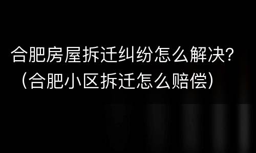 合肥房屋拆迁纠纷怎么解决？（合肥小区拆迁怎么赔偿）