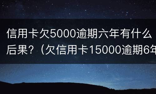 信用卡欠5000逾期六年有什么后果?（欠信用卡15000逾期6年）