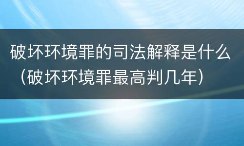 破坏环境罪的司法解释是什么（破坏环境罪最高判几年）