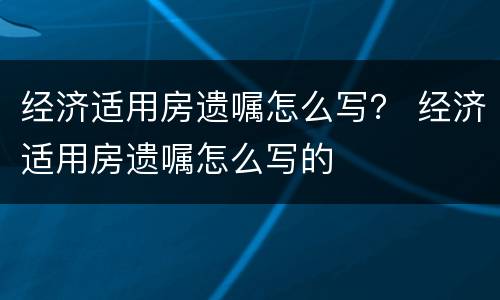 经济适用房遗嘱怎么写？ 经济适用房遗嘱怎么写的