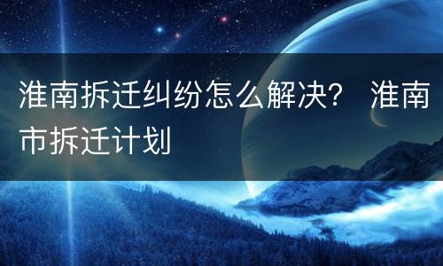 淮南拆迁纠纷怎么解决？ 淮南市拆迁计划