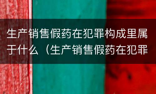 生产销售假药在犯罪构成里属于什么（生产销售假药在犯罪构成里属于什么罪名）