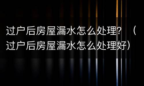 过户后房屋漏水怎么处理？（过户后房屋漏水怎么处理好）