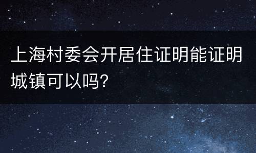 上海村委会开居住证明能证明城镇可以吗？