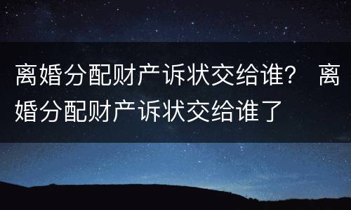 离婚分配财产诉状交给谁？ 离婚分配财产诉状交给谁了