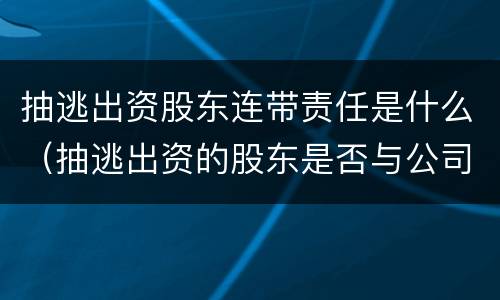 抽逃出资股东连带责任是什么（抽逃出资的股东是否与公司连带担责）