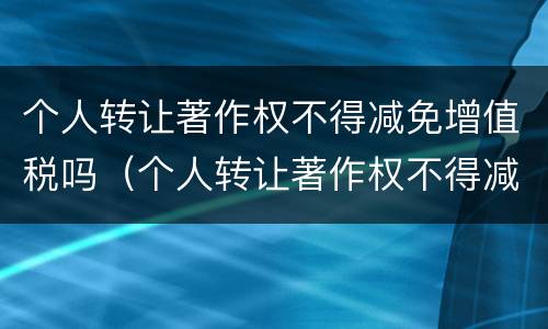 个人转让著作权不得减免增值税吗（个人转让著作权不得减免增值税吗对吗）