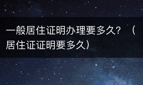 一般居住证明办理要多久？（居住证证明要多久）