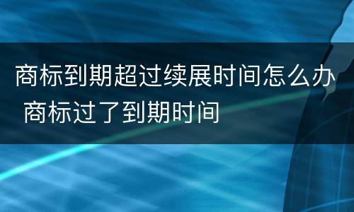 商标到期超过续展时间怎么办 商标过了到期时间