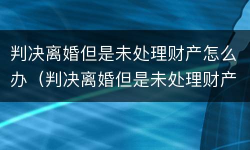 判决离婚但是未处理财产怎么办（判决离婚但是未处理财产怎么办手续）