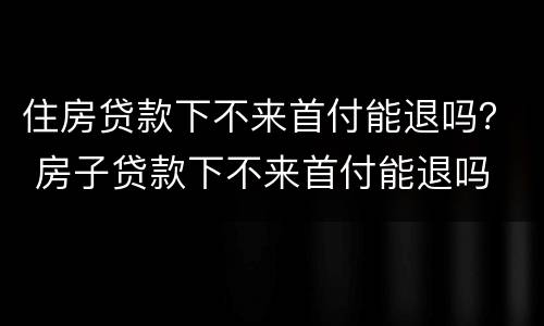 住房贷款下不来首付能退吗？ 房子贷款下不来首付能退吗