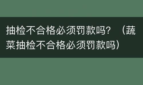 抽检不合格必须罚款吗？（蔬菜抽检不合格必须罚款吗）