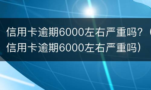 信用卡逾期6000左右严重吗?（信用卡逾期6000左右严重吗）