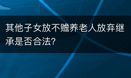 其他子女放不赡养老人放弃继承是否合法？