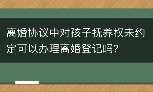 离婚协议中对孩子抚养权未约定可以办理离婚登记吗？