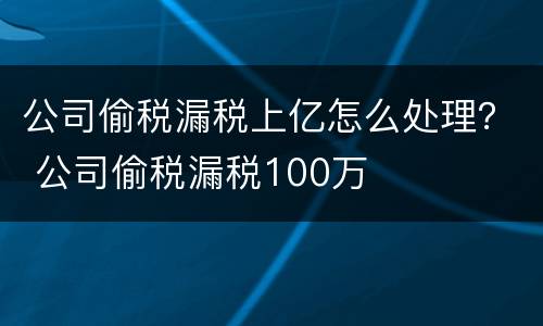 公司偷税漏税上亿怎么处理？ 公司偷税漏税100万