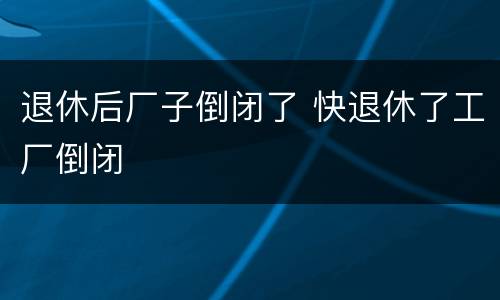 退休后厂子倒闭了 快退休了工厂倒闭