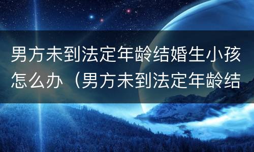 男方未到法定年龄结婚生小孩怎么办（男方未到法定年龄结婚生小孩怎么办理）