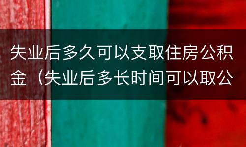 失业后多久可以支取住房公积金（失业后多长时间可以取公积金）