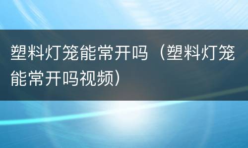 塑料灯笼能常开吗（塑料灯笼能常开吗视频）