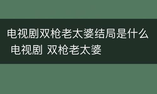 电视剧双枪老太婆结局是什么 电视剧 双枪老太婆