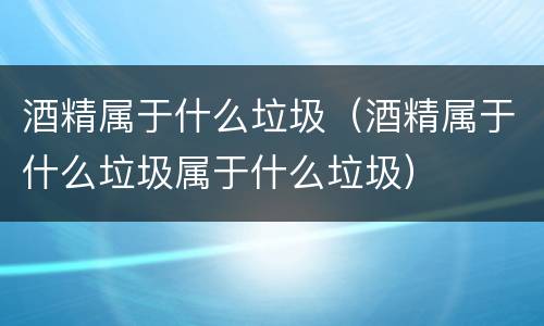 酒精属于什么垃圾（酒精属于什么垃圾属于什么垃圾）