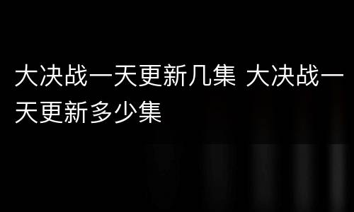 大决战一天更新几集 大决战一天更新多少集