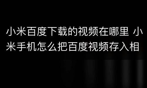 小米百度下载的视频在哪里 小米手机怎么把百度视频存入相册