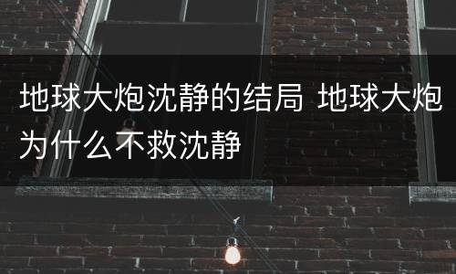 地球大炮沈静的结局 地球大炮为什么不救沈静