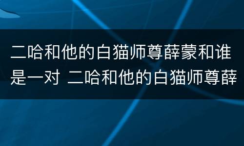 二哈和他的白猫师尊薛蒙和谁是一对 二哈和他的白猫师尊薛蒙和谁在一起了