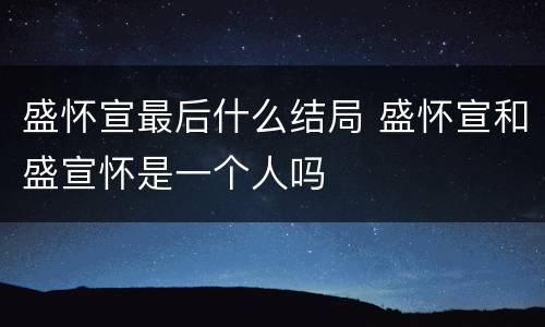 盛怀宣最后什么结局 盛怀宣和盛宣怀是一个人吗