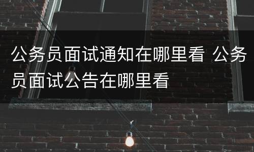 公务员面试通知在哪里看 公务员面试公告在哪里看