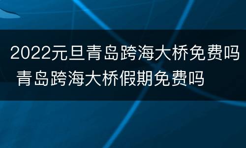 2022元旦青岛跨海大桥免费吗 青岛跨海大桥假期免费吗