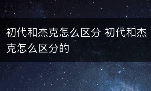 初代和杰克怎么区分 初代和杰克怎么区分的