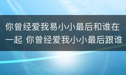 你曾经爱我易小小最后和谁在一起 你曾经爱我小小最后跟谁在一起