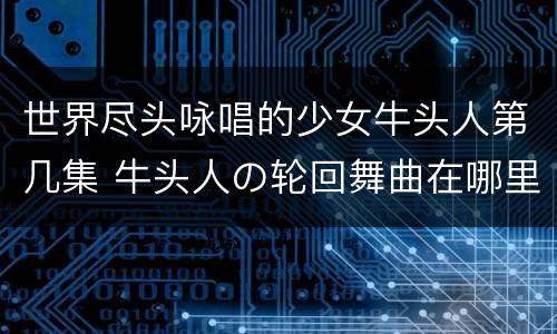 世界尽头咏唱的少女牛头人第几集 牛头人の轮回舞曲在哪里看