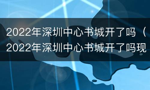 2022年深圳中心书城开了吗（2022年深圳中心书城开了吗现在）