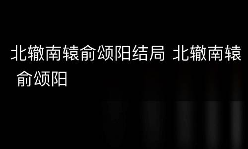 北辙南辕俞颂阳结局 北辙南辕 俞颂阳