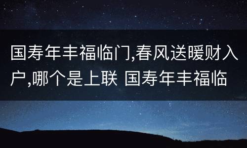 国寿年丰福临门,春风送暖财入户,哪个是上联 国寿年丰福临门春风送暖财入户上下联