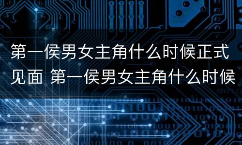 第一侯男女主角什么时候正式见面 第一侯男女主角什么时候正式见面的