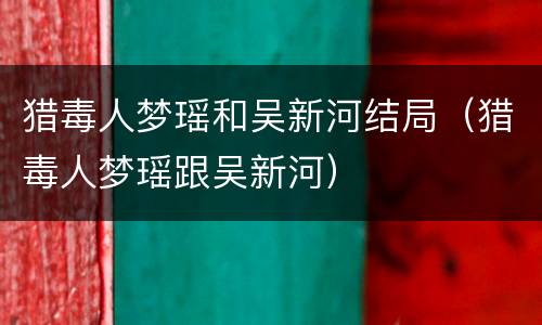 猎毒人梦瑶和吴新河结局（猎毒人梦瑶跟吴新河）