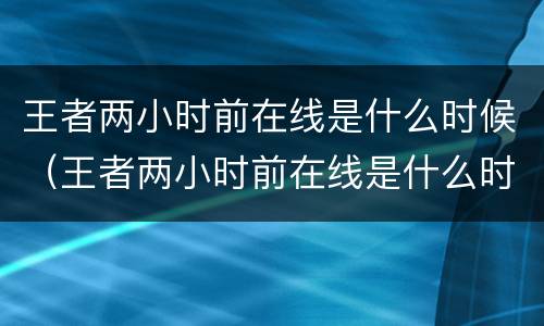 王者两小时前在线是什么时候（王者两小时前在线是什么时候的）